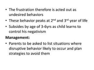 • The frustration therefore is acted out as
undesired behaviors
• These behavior peaks at 2nd and 3rd year of life
• Subsides by age of 3-6yrs as child learns to
control his negativism
Management:
• Parents to be asked to list situations where
disruptive behavior likely to occur and plan
strategies to avoid them
 