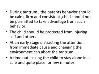 • During tantrum , the parents behavior should
be calm, firm and consistent ,child should not
be permitted to take advantage from such
behavior
• The child should be protected from injuring
self and others
• At an early stage distracting the attention
from immediate cause and changing the
environment can abort the tantrum
• A time out ,asking the child to stay alone in a
safe and quite place for few minutes
 