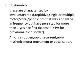 c) Tic disorders:
these are characterised by
involuntary,rapid,repititive,single or multiple,
motor/vocal/phonic tics that wax and wane
in frequency but have persisted for more
than 1 yr since first tic onset.(<1yr for
provisional tic disorder)
A tic is a sudden,rapid,recurrent,non-
rhythmic motor movement or vocalisation.
 