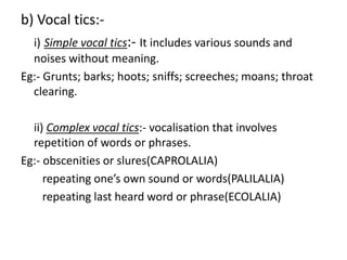 b) Vocal tics:-
i) Simple vocal tics:- It includes various sounds and
noises without meaning.
Eg:- Grunts; barks; hoots; sniffs; screeches; moans; throat
clearing.
ii) Complex vocal tics:- vocalisation that involves
repetition of words or phrases.
Eg:- obscenities or slures(CAPROLALIA)
repeating one’s own sound or words(PALILALIA)
repeating last heard word or phrase(ECOLALIA)
 