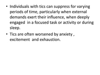 • Individuals with tics can suppress for varying
periods of time, particularly when external
demands exert their influence, when deeply
engaged in a focused task or activity or during
sleep.
• Tics are often worsened by anxiety ,
excitement and exhaustion.
 