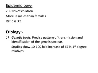 Epidemiology:-
20-30% of children
More in males than females.
Ratio is 3:1
Etiology:-
1) Genetic basis: Precise pattern of transmission and
identification of the gene is unclear.
Studies show 10-100 fold increase of TS in 1st degree
relatives
 
