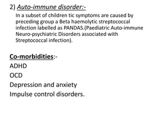 2) Auto-immune disorder:-
In a subset of children tic symptoms are caused by
preceding group a Beta haemolytic streptococcal
infection labelled as PANDAS.(Paediatric Auto-immune
Neuro-psychiatric Disorders associated with
Streptococcal infection).
Co-morbidities:-
ADHD
OCD
Depression and anxiety
Impulse control disorders.
 