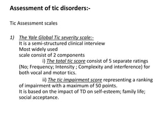 Assessment of tic disorders:-
Tic Assessment scales
1) The Yale Global Tic severity scale:-
It is a semi-structured clinical interview
Most widely used
scale consist of 2 components
i) The total tic score consist of 5 separate ratings
(No; Frequency; Intensity ; Complexity and interference) for
both vocal and motor tics.
ii) The tic impairment score representing a ranking
of impairment with a maximum of 50 points.
It is based on the impact of TD on self-esteem; family life;
social acceptance.
 