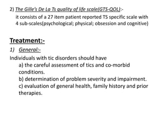 2) The Gille’s De La Ts quality of life scale(GTS-QOL):-
it consists of a 27 item patient reported TS specific scale with
4 sub-scales(psychological; physical; obsession and cognitive)
Treatment:-
1) General:-
Individuals with tic disorders should have
a) the careful assessment of tics and co-morbid
conditions.
b) determination of problem severity and impairment.
c) evaluation of general health, family history and prior
therapies.
 
