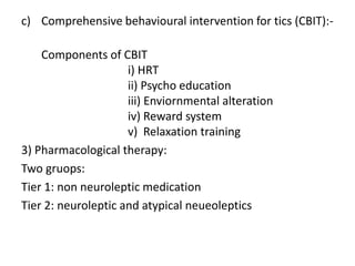 c) Comprehensive behavioural intervention for tics (CBIT):-
Components of CBIT
i) HRT
ii) Psycho education
iii) Enviornmental alteration
iv) Reward system
v) Relaxation training
3) Pharmacological therapy:
Two gruops:
Tier 1: non neuroleptic medication
Tier 2: neuroleptic and atypical neueoleptics
 