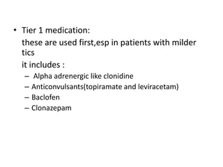 • Tier 1 medication:
these are used first,esp in patients with milder
tics
it includes :
– Alpha adrenergic like clonidine
– Anticonvulsants(topiramate and leviracetam)
– Baclofen
– Clonazepam
 