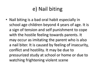 e) Nail biting
• Nail biting is a bad oral habit especially in
school age children beyond 4 years of age. It is
a sign of tension and self punishment to cope
with the hostile feeling towards parents. It
may occur as imitating the parent who is also
a nail biter. It is caused by feeling of insecurity,
conflict and hostility. It may be due to
pressurized study at school or home or due to
watching frightening violent scene
 