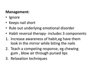 Management:
• Ignore
• Keeps nail short
• Rule out underlying emotional disorder
• Habit reversal therapy- includes 3 components
1. Increase awareness of habit,eg have them
look in the mirror while biting the nails
2. Teach a competing response, eg chewing
gum , blow air through pursed lips
3. Relaxation techniques
 