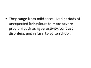 • They range from mild short-lived periods of
unexpected behaviours to more severe
problem such as hyperactivity, conduct
disorders, and refusal to go to school.
 