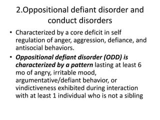 2.Oppositional defiant disorder and
conduct disorders
• Characterized by a core deficit in self
regulation of anger, aggression, defiance, and
antisocial behaviors.
• Oppositional defiant disorder (ODD) is
characterized by a pattern lasting at least 6
mo of angry, irritable mood,
argumentative/defiant behavior, or
vindictiveness exhibited during interaction
with at least 1 individual who is not a sibling
 