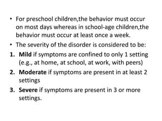 • For preschool children,the behavior must occur
on most days whereas in school-age children,the
behavior must occur at least once a week.
• The severity of the disorder is considered to be:
1. Mild if symptoms are confined to only 1 setting
(e.g., at home, at school, at work, with peers)
2. Moderate if symptoms are present in at least 2
settings
3. Severe if symptoms are present in 3 or more
settings.
 