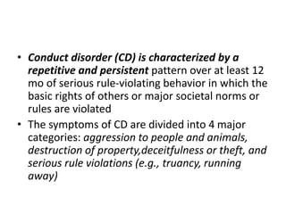 • Conduct disorder (CD) is characterized by a
repetitive and persistent pattern over at least 12
mo of serious rule-violating behavior in which the
basic rights of others or major societal norms or
rules are violated
• The symptoms of CD are divided into 4 major
categories: aggression to people and animals,
destruction of property,deceitfulness or theft, and
serious rule violations (e.g., truancy, running
away)
 