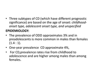• Three subtypes of CD (which have different prognostic
significance) are based on the age of onset: childhood-
onset type, adolescent onset type, and unspecified
EPIDEMIOLOGY:
• The prevalence of ODD approximates 3% and in
preadolescents is more common in males than females
(1.4 : 1).
• One-year prevalence CD approximate 4%,
• For CD,prevalence rates rise from childhood to
adolescence and are higher among males than among
females.
 