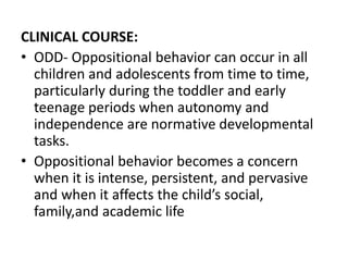 CLINICAL COURSE:
• ODD- Oppositional behavior can occur in all
children and adolescents from time to time,
particularly during the toddler and early
teenage periods when autonomy and
independence are normative developmental
tasks.
• Oppositional behavior becomes a concern
when it is intense, persistent, and pervasive
and when it affects the child’s social,
family,and academic life
 
