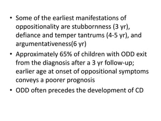 • Some of the earliest manifestations of
oppositionality are stubbornness (3 yr),
defiance and temper tantrums (4-5 yr), and
argumentativeness(6 yr)
• Approximately 65% of children with ODD exit
from the diagnosis after a 3 yr follow-up;
earlier age at onset of oppositional symptoms
conveys a poorer prognosis
• ODD often precedes the development of CD
 