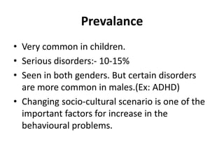 Prevalance
• Very common in children.
• Serious disorders:- 10-15%
• Seen in both genders. But certain disorders
are more common in males.(Ex: ADHD)
• Changing socio-cultural scenario is one of the
important factors for increase in the
behavioural problems.
 