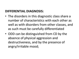 DIFFERENTIAL DIAGNOSIS:
• The disorders in this diagnostic class share a
number of characteristics with each other as
well as with disorders from other classes, and
as such must be carefully differentiated
• ODD can be distinguished from CD by the
absence of physical aggression and
destructiveness, and by the presence of
angry/irritable mood;
 
