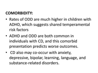 COMORBIDITY:
• Rates of ODD are much higher in children with
ADHD, which suggests shared temperamental
risk factors
• ADHD and ODD are both common in
individuals with CD, and this comorbid
presentation predicts worse outcomes.
• CD also may co-occur with anxiety,
depressive, bipolar, learning, language, and
substance-related disorders.
 