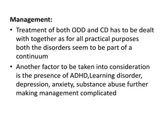 Management:
• Treatment of both ODD and CD has to be dealt
with together as for all practical purposes
both the disorders seem to be part of a
continuum
• Another factor to be taken into consideration
is the presence of ADHD,Learning disorder,
depression, anxiety, substance abuse further
making management complicated
 