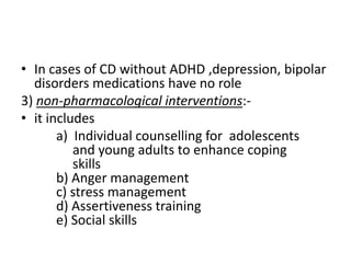 • In cases of CD without ADHD ,depression, bipolar
disorders medications have no role
3) non-pharmacological interventions:-
• it includes
a) Individual counselling for adolescents
and young adults to enhance coping
skills
b) Anger management
c) stress management
d) Assertiveness training
e) Social skills
 