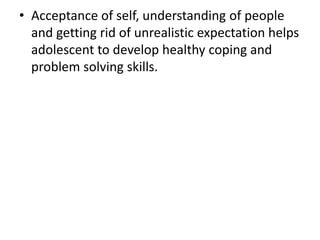 • Acceptance of self, understanding of people
and getting rid of unrealistic expectation helps
adolescent to develop healthy coping and
problem solving skills.
 