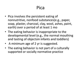 Pica
• Pica involves the persistent eating of
nonnutritive, nonfood substances(e.g., paper,
soap, plaster, charcoal, clay, wool, ashes, paint,
earth) over a period of at least 1 mo
• The eating behavior is inappropriate to the
developmental level (e.g., the normal mouthing
and tasting of objectsin infants and toddlers)
• A minimum age of 2 yr is suggested.
• The eating behavior is not part of a culturally
supported or socially normative practice
 