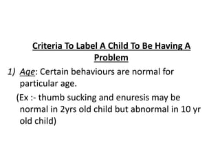 Criteria To Label A Child To Be Having A
Problem
1) Age: Certain behaviours are normal for
particular age.
(Ex :- thumb sucking and enuresis may be
normal in 2yrs old child but abnormal in 10 yr
old child)
 