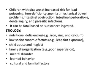 • Children with pica are at increased risk for lead
poisoning, iron-deficiency anemia , mechanical bowel
problems,intestinal obstruction, intestinal perforations,
dental injury, and parasitic infections.
• It can be fatal based on substances ingested.
ETIOLOGY:
• nutritional deficiencies(e.g., iron, zinc, and calcium)
• low socioeconomic factors (e.g., leapaint exposure),
• child abuse and neglect
• family disorganization (e.g.,poor supervision),
• mental disorder
• learned behavior
• cultural and familial factors
 