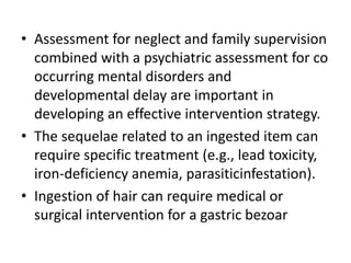 • Assessment for neglect and family supervision
combined with a psychiatric assessment for co
occurring mental disorders and
developmental delay are important in
developing an effective intervention strategy.
• The sequelae related to an ingested item can
require specific treatment (e.g., lead toxicity,
iron-deficiency anemia, parasiticinfestation).
• Ingestion of hair can require medical or
surgical intervention for a gastric bezoar
 