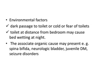 • Environmental factors
 dark passage to toilet or cold or fear of toilets
 toilet at distance from bedroom may cause
bed wetting at night.
• The associate organic cause may present e. g.
spina bifida, neurologic bladder, juvenile DM,
seizure disorders
 