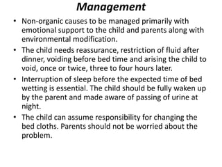 Management
• Non-organic causes to be managed primarily with
emotional support to the child and parents along with
environmental modification.
• The child needs reassurance, restriction of fluid after
dinner, voiding before bed time and arising the child to
void, once or twice, three to four hours later.
• Interruption of sleep before the expected time of bed
wetting is essential. The child should be fully waken up
by the parent and made aware of passing of urine at
night.
• The child can assume responsibility for changing the
bed cloths. Parents should not be worried about the
problem.
 