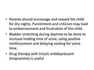 • Parents should encourage and reward the child
for dry nights. Punishment and criticism may lead
to embarrassment and frustration of the child.
• Bladder stretching during daytime to be done to
increase holding time of urine, using positive
reinforcement and delaying voiding for some
time.
• Drug therapy with tricylic antidepressant
(Imipramine) is useful
 
