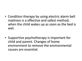 • Condition therapy by using electric alarm bell
mattress is a effective and safest method,
when the child wakes up as soon as the bed is
wet.
• Supportive psychotherapy is important for
child and parent. Changes of home
environment to remove the environmental
causes are essential.
 