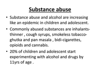 Substance abuse
• Substance abuse and alcohol are increasing
like an epidemic in children and adolescent.
• Commonly abused substances are inhalants-
thinner , cough syrups, smokeless tobacco-
ghutka and pan masala , bidi-cigarettes,
opioids and cannabis.
• 20% of children and adolescent start
experimenting with alcohol and drugs by
11yrs of age .
 