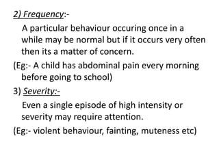 2) Frequency:-
A particular behaviour occuring once in a
while may be normal but if it occurs very often
then its a matter of concern.
(Eg:- A child has abdominal pain every morning
before going to school)
3) Severity:-
Even a single episode of high intensity or
severity may require attention.
(Eg:- violent behaviour, fainting, muteness etc)
 