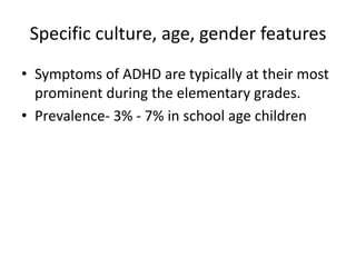 Specific culture, age, gender features
• Symptoms of ADHD are typically at their most
prominent during the elementary grades.
• Prevalence- 3% - 7% in school age children
 