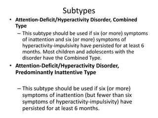 Subtypes
• Attention-Deficit/Hyperactivity Disorder, Combined
Type
– This subtype should be used if six (or more) symptoms
of inattention and six (or more) symptoms of
hyperactivity-impulsivity have persisted for at least 6
months. Most children and adolescents with the
disorder have the Combined Type.
• Attention-Deficit/Hyperactivity Disorder,
Predominantly Inattentive Type
– This subtype should be used if six (or more)
symptoms of inattention (but fewer than six
symptoms of hyperactivity-impulsivity) have
persisted for at least 6 months.
 