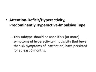 • Attention-Deficit/Hyperactivity,
Predominantly Hyperactive-Impulsive Type
– This subtype should be used if six (or more)
symptoms of hyperactivity-impulsivity (but fewer
than six symptoms of inattention) have persisted
for at least 6 months.
 