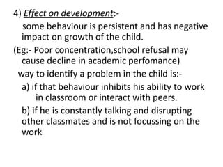 4) Effect on development:-
some behaviour is persistent and has negative
impact on growth of the child.
(Eg:- Poor concentration,school refusal may
cause decline in academic perfomance)
way to identify a problem in the child is:-
a) if that behaviour inhibits his ability to work
in classroom or interact with peers.
b) if he is constantly talking and disrupting
other classmates and is not focussing on the
work
 