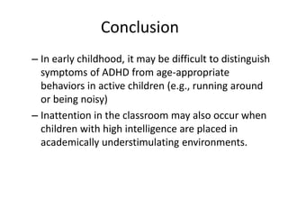 Conclusion
– In early childhood, it may be difficult to distinguish
symptoms of ADHD from age-appropriate
behaviors in active children (e.g., running around
or being noisy)
– Inattention in the classroom may also occur when
children with high intelligence are placed in
academically understimulating environments.
 