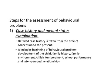 Steps for the assessment of behavioural
problems
1) Case history and mental status
examination:
• Detailed case history is taken from the time of
conception to the present.
• It includes beginning of behavioural problem,
development of the child, family history, family
environment, child’s temperament, school performance
and inter-personal relationships
 