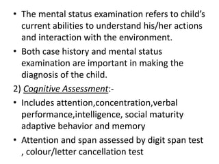 • The mental status examination refers to child’s
current abilities to understand his/her actions
and interaction with the environment.
• Both case history and mental status
examination are important in making the
diagnosis of the child.
2) Cognitive Assessment:-
• Includes attention,concentration,verbal
performance,intelligence, social maturity
adaptive behavior and memory
• Attention and span assessed by digit span test
, colour/letter cancellation test
 