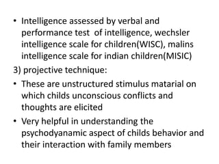 • Intelligence assessed by verbal and
performance test of intelligence, wechsler
intelligence scale for children(WISC), malins
intelligence scale for indian children(MISIC)
3) projective technique:
• These are unstructured stimulus matarial on
which childs unconscious conflicts and
thoughts are elicited
• Very helpful in understanding the
psychodyanamic aspect of childs behavior and
their interaction with family members
 