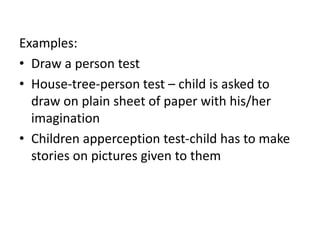 Examples:
• Draw a person test
• House-tree-person test – child is asked to
draw on plain sheet of paper with his/her
imagination
• Children apperception test-child has to make
stories on pictures given to them
 