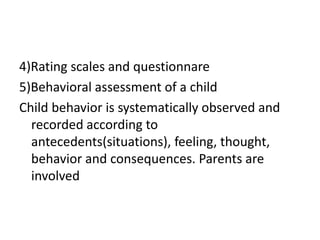 4)Rating scales and questionnare
5)Behavioral assessment of a child
Child behavior is systematically observed and
recorded according to
antecedents(situations), feeling, thought,
behavior and consequences. Parents are
involved
 
