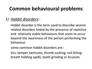 Common behavioural problems
1) Habbit disorders:-
Habbit disorder is the term used to describe several
related disorders linked by the presence of repititive
and relatively stable behaviours that seem to occur
beyond the awareness of the person performing the
behaviour.
some common habbit disorders are:-
tics; temper tantrums; thumb sucking; nail biting;
breath holding spells; teeth grinding or bruxism.
 