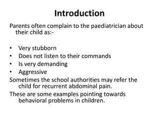 Introduction
Parents often complain to the paediatrician about
their child as:-
• Very stubborn
• Does not listen to their commands
• Is very demanding
• Aggressive
Sometimes the school authorities may refer the
child for recurrent abdominal pain.
These are some examples pointing towards
behavioral problems in children.
 