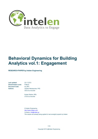 Behavioral Dynamics for Building
Analytics vol.1: Engagement
RESEARCH PAPER by Intelen Engineering




Last updated:          22-11-2012
Dissemination Level:   PUBLIC
Document Code:         Int_RP2
Authors:               Vassilis Nikolopoulos, PhD
                       CEO & co-founder


                       Kostas Staikos, MSc
                       CTO & co-founder




                       © Intelen Engineering
                       http://www.intelen.com
                       Contacts: info@intelen.gr
                       The outputs are already being applied to real smartgrid projects by Intelen




                                                               1/10

                                                Copyright 2012 @Intelen Engineering
 