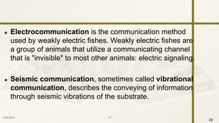 zy
 Electrocommunication is the communication method
used by weakly electric fishes. Weakly electric fishes are
a group of animals that utilize a communicating channel
that is "invisible" to most other animals: electric signaling.
 Seismic communication, sometimes called vibrational
communication, describes the conveying of information
through seismic vibrations of the substrate.
9/25/2016 13
 
